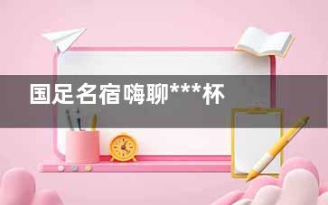 国足名宿嗨聊***杯 聊天的内容是什么